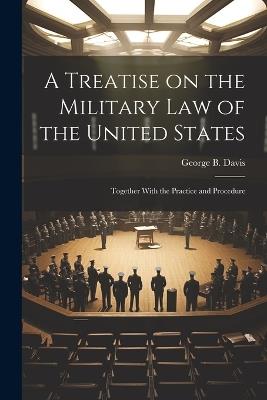 A Treatise on the Military Law of the United States: Together With the Practice and Procedure - George B Davis - cover