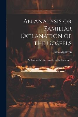 An Analysis or Familiar Explanation of the Gospels: As Read at the Holy Sacrifice of the Mass, on T - James Appleton - cover