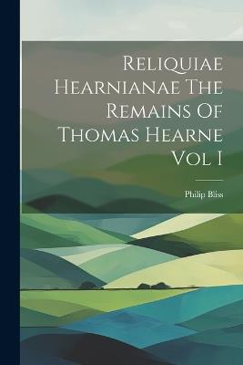 Reliquiae Hearnianae The Remains Of Thomas Hearne Vol I - Philip Bliss - cover