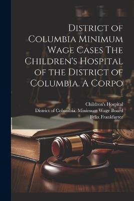 District of Columbia Minimum Wage Cases The Children's Hospital of the District of Columbia. A Corpo - Felix Frankfurter,Molly Dewson,Jesse C Adkins - cover