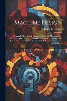 Machine Design: A Manual of Practical Instruction in Designing Machinery for Specific Purposes, Including Specifications for Belts, Screws, Pins, Gears, Etc., and Many Working Hints As to Operation and Care of Machines - Ernest L Wallace - cover