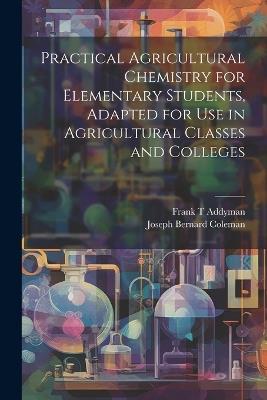 Practical Agricultural Chemistry for Elementary Students, Adapted for use in Agricultural Classes and Colleges - Joseph Bernard Coleman,Frank T Addyman - cover