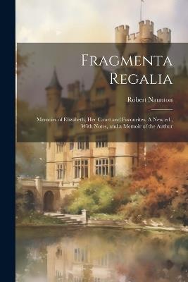 Fragmenta Regalia: Memoirs of Elizabeth, her Court and Favourites. A new ed., With Notes, and a Memoir of the Author - Robert Naunton - cover