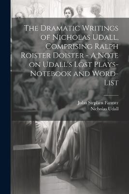 The Dramatic Writings of Nicholas Udall, Comprising Ralph Roister Doister - A Note on Udall's Lost Plays- Notebook and Word-list - John Stephen Farmer,Nicholas Udall - cover
