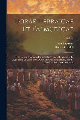 Horae Hebraicae et Talmudicae: Hebrew and Talmudical Exercitations Upon the Gospels, the Acts, Some Chapters of St. Paul's Epistle to the Romans, and the First Epistle to the Corinthians; Volume 1 - John Lightfoot,Robert Gandell - cover