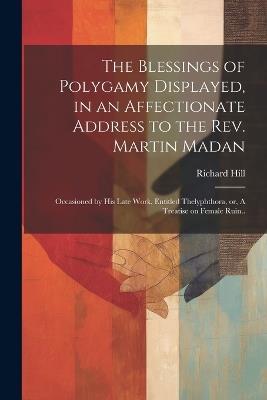 The Blessings of Polygamy Displayed, in an Affectionate Address to the Rev. Martin Madan; Occasioned by his Late Work, Entitled Thelyphthora, or, A Treatise on Female Ruin.. - Richard Hill - cover