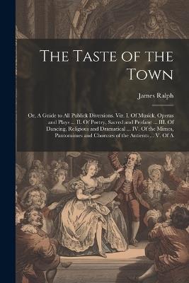 The Taste of the Town: Or, A Guide to all Publick Diversions. Viz. I. Of Musick, Operas and Plays ... II. Of Poetry, Sacred and Profane ... III. Of Dancing, Religious and Dramatical ... IV. Of the Mimes, Pantomimes and Choruses of the Antients ... V. Of A - James Ralph - cover