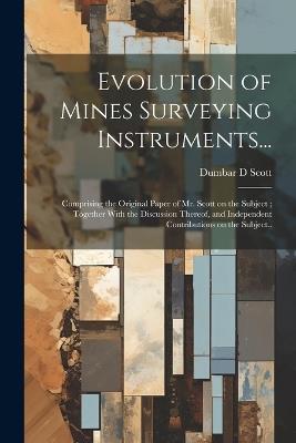 Evolution of Mines Surveying Instruments...: Comprising the Original Paper of Mr. Scott on the Subject; Together With the Discussion Thereof, and Independent Contributions on the Subject.. - Dumbar D Scott - cover