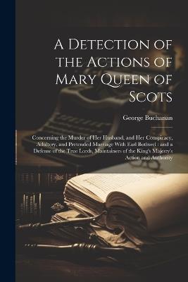 A Detection of the Actions of Mary Queen of Scots: Concerning the Murder of her Husband, and her Conspiracy, Adultery, and Pretended Marriage With Earl Bothwel: and a Defense of the True Lords, Maintainers of the King's Majesty's Action and Authority - George Buchanan - cover