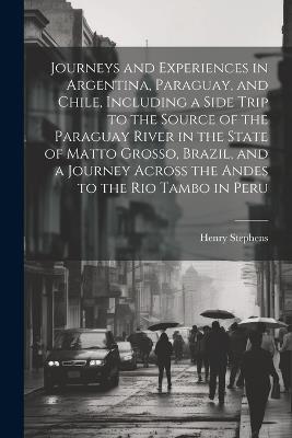 Journeys and Experiences in Argentina, Paraguay, and Chile, Including a Side Trip to the Source of the Paraguay River in the State of Matto Grosso, Brazil, and a Journey Across the Andes to the Rio Tambo in Peru - Henry Stephens - cover
