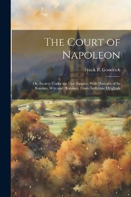 The Court of Napoleon; or, Society Under the First Empire; With Portraits of its Beauties, Wits and Heroines, From Authentic Originals - Frank B 1826-1894 Goodrich - cover