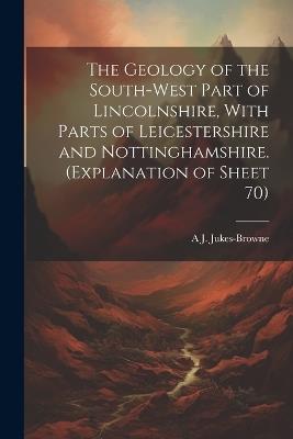 The Geology of the South-west Part of Lincolnshire, With Parts of Leicestershire and Nottinghamshire. (Explanation of Sheet 70) - A J 1851-1914 Jukes-Browne - cover