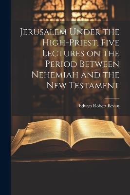 Jerusalem Under the High-priest, Five Lectures on the Period Between Nehemiah and the New Testament - Edwyn Robert Bevan - cover