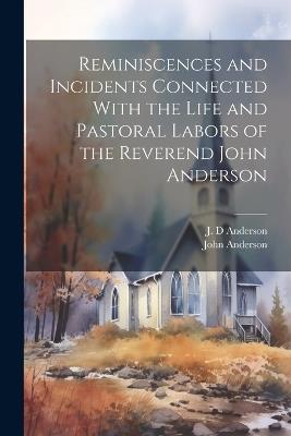 Reminiscences and Incidents Connected With the Life and Pastoral Labors of the Reverend John Anderson - J D Anderson,John Anderson - cover