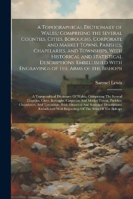 A Topographical Dictionary of Wales,: Comprising the Several Counties, Cities, Boroughs, Corporate and Market Towns, Parishes, Chapelaries, and Townships, With Historical and Statistical Descriptions: Embellished With Engravings of the Arms of the Bishopr: A Topographical Dictionary Of Wales: - Samuel Lewis - cover