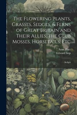 The Flowering Plants, Grasses, Sedges, & Ferns of Great Britain and Their Allies, the Club Mosses, Horsetails, Etc: Sedges - Edward Step,Anne Pratt - cover