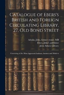 Catalogue of Ebers's British and Foreign Circulating Library, 27, Old Bond Street: Consisting of the Most Approved Authors, Ancient and Modern - John Ebers,John Adams - cover