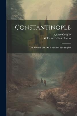 Constantinople: The Story of The old Capital of The Empire - William Holden Hutton,Sydney Cooper - cover