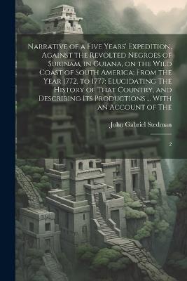 Narrative of a Five Years' Expedition, Against the Revolted Negroes of Surinam, in Guiana, on the Wild Coast of South America; From the Year 1772, to 1777: Elucidating The History of That Country, and Describing its Productions ... With an Account of The: 2 - John Gabriel Stedman - cover