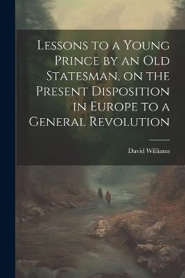 Lessons to a Young Prince by an old Statesman, on the Present Disposition in Europe to a General Revolution - David Williams - cover