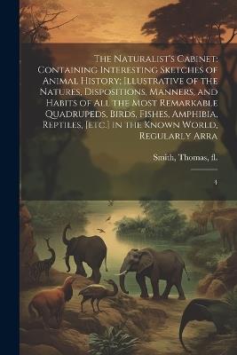 The Naturalist's Cabinet: Containing Interesting Sketches of Animal History; Illustrative of the Natures, Dispositions, Manners, and Habits of all the Most Remarkable Quadrupeds, Birds, Fishes, Amphibia, Reptiles, [etc.] in the Known World, Regularly Arra: 4 - Thomas Smith - cover