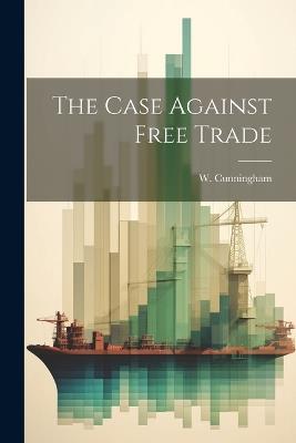 The Case Against Free Trade - W Cunningham - cover
