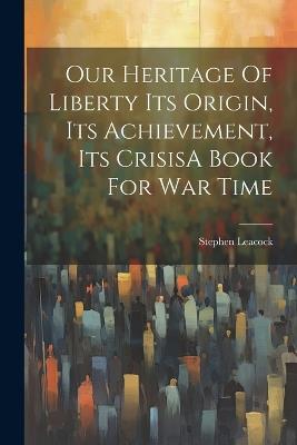 Our Heritage Of Liberty Its Origin, Its Achievement, Its CrisisA Book For War Time - Stephen Leacock - cover