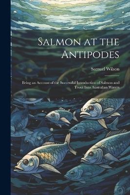 Salmon at the Antipodes; Being an Account of the Successful Introduction of Salmon and Trout Into Australian Waters - Samuel Wilson - cover