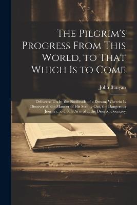 The Pilgrim's Progress From This World, to That Which is to Come: Delivered Under the Similitude of a Dream; Wherein is Discovered, the Manner of his Setting out, the Dangerous Journey, and Safe Arrival at the Desired Countrey - John Bunyan - cover