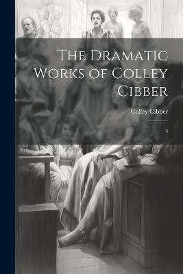 The Dramatic Works of Colley Cibber: 3 - Colley Cibber - cover