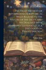 The Right Method of Interpreting Scripture, in What Relates to the Nature of the Deity, and His Dealings With Mankind, Illustrated in a Discourse on Predestination