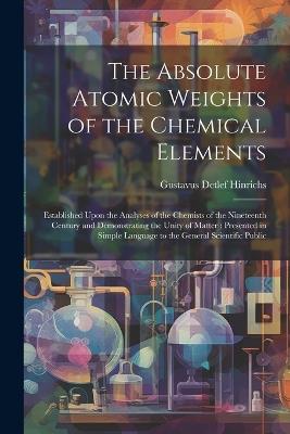 The Absolute Atomic Weights of the Chemical Elements: Established Upon the Analyses of the Chemists of the Nineteenth Century and Demonstrating the Unity of Matter: Presented in Simple Language to the General Scientific Public - Gustavus Detlef Hinrichs - cover