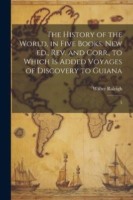 The History of the World, in Five Books. New ed., rev. and Corr., to Which is Added Voyages of Discovery to Guiana: 5 - Walter Raleigh - cover