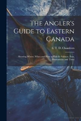 The Angler's Guide to Eastern Canada: Showing Where, When and how to Fish for Salmon, Bass, Ouananiche and Trout - E T D Chambers - cover