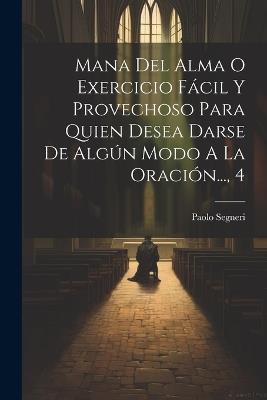 Mana Del Alma O Exercicio Fácil Y Provechoso Para Quien Desea Darse De Algún Modo A La Oración..., 4 - Paolo Segneri - cover