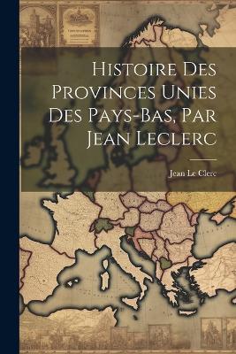 Histoire Des Provinces Unies Des Pays-bas, Par Jean Leclerc - Jean Le Clerc - cover