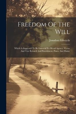 Freedom Of The Will: Which Is Supposed To Be Essential To Moral Agency, Virtue And Vice Reward And Punishment, Praise And Blame - Jonathan Edwards - cover