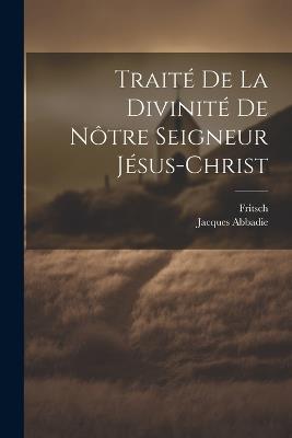 Traité De La Divinité De Nôtre Seigneur Jésus-christ - Jacques Abbadie,Fritsch - cover