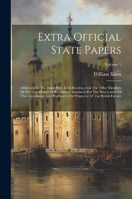 Extra Official State Papers: Addressed To The Right Hon. Lord Rawdon, And The Other Members Of The Two Houses Of Parliament, Associated For The Preservation Of The Constitution And Promoting The Prosperity Of The British Empire; Volume 1 - William Knox - cover