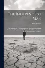 The Independent Man: Or, An Essay On The Formation And Development Of Those Principles And Faculties Of The Human Mind Which Constitute Moral And Intellectual Excellence