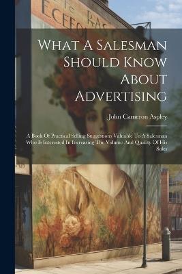 What A Salesman Should Know About Advertising: A Book Of Practical Selling Suggestions Valuable To A Salesman Who Is Interested In Increasing The Volume And Quality Of His Sales - John Cameron Aspley - cover