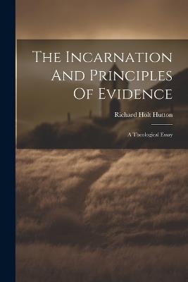 The Incarnation And Principles Of Evidence: A Theological Essay - Richard Holt Hutton - cover