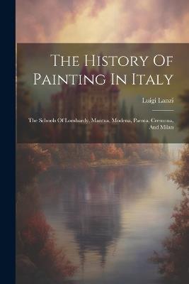 The History Of Painting In Italy: The Schools Of Lombardy, Mantua, Modena, Parma, Cremona, And Milan - Luigi Lanzi - cover