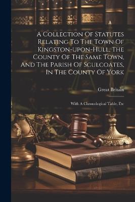 A Collection Of Statutes Relating To The Town Of Kingston-upon-hull, The County Of The Same Town, And The Parish Of Sculcoates, In The County Of York: With A Chronological Table, Etc - Great Britain - cover