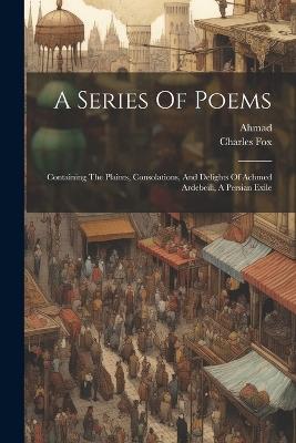 A Series Of Poems: Containing The Plaints, Consolations, And Delights Of Achmed Ardebeili, A Persian Exile - Ahmad (ardab&#299l&#299.),Charles Fox - cover