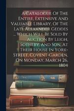 A Catalogue Of The Entire, Extensive And Valuable Library, Of The Late Alexander Geddes ... Which Will Be Sold By Auction By Leigh, Sotheby, And Son, At Their House In York-street, Covent-garden, On Monday, March 26, 1804