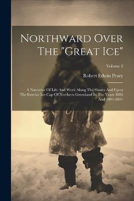 Northward Over The "great Ice": A Narrative Of Life And Work Along The Shores And Upon The Interior Ice-cap Of Northern Greenland In The Years 1886 And 1891-1897; Volume 2 - Robert Edwin Peary - cover