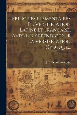 Principes Élémentaires De Versification Latine Et Française, Avec Un Appendice Sur La Versification Grecque... - J -B -D Aubert-Audet - cover