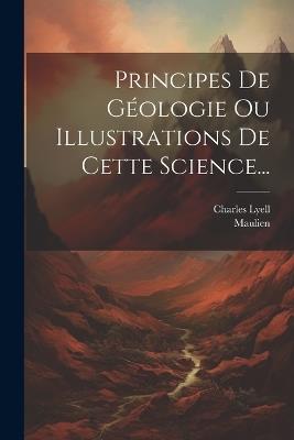 Principes De Géologie Ou Illustrations De Cette Science... - Charles Lyell,Maulien - cover