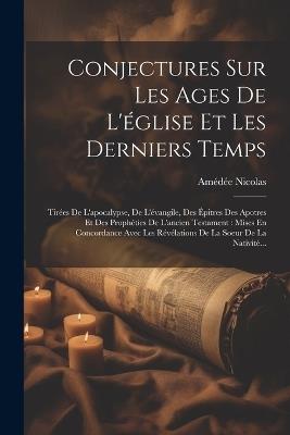 Conjectures Sur Les Ages De L'église Et Les Derniers Temps: Tirées De L'apocalypse, De L'évangile, Des Épitres Des Apotres Et Des Prophéties De L'ancien Testament: Mises En Concordance Avec Les Révélations De La Soeur De La Nativité... - Amédée Nicolas - cover